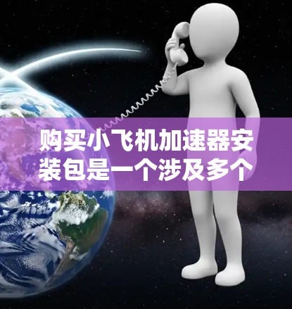购买小飞机加速器安装包是一个涉及多个方面的决定，以下是详细的步骤和建议，帮助您做出明智的选择