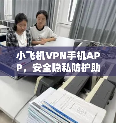 小飞机VPN手机APP,安全隐私防护助力清网