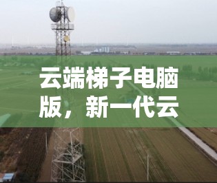 云端梯子电脑版，新一代云端协同解决方案