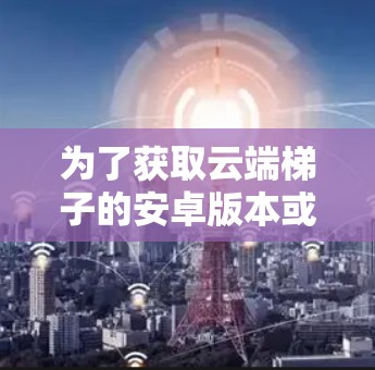为了获取云端梯子的安卓版本或替代工具,以下是一些建议步骤和资源