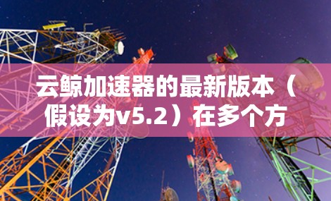 云鲸加速器的最新版本(假设为v5.2)在多个方面进行了优化和提升,以下是详细的更新概述
