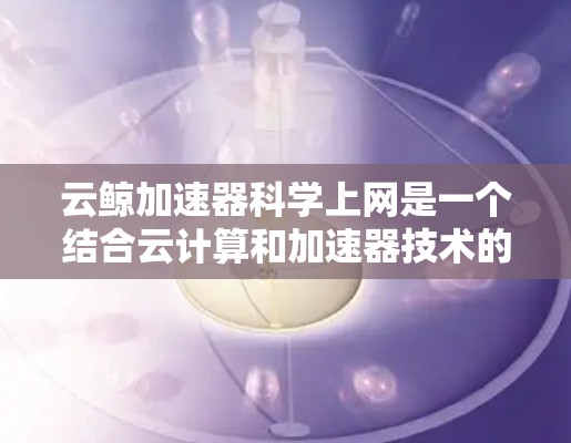 云鲸加速器科学上网是一个结合云计算和加速器技术的创新应用,旨在为科学研究提供更高效、灵活和可扩展的计算环境。以下是对此概念的详细分析