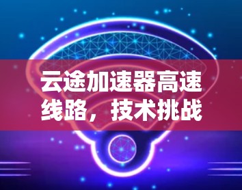 云途加速器高速线路,技术挑战与解决方案