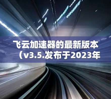 飞云加速器的最新版本（v3.5.发布于2023年7月）在性能、用户体验、兼容性和安全性等方面均有显著提升。以下是对该版本的详细分析