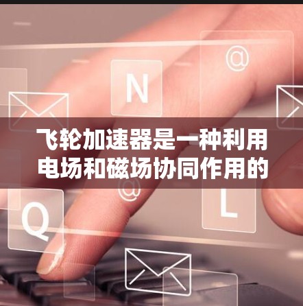 飞轮加速器是一种利用电场和磁场协同作用的装置,主要用于加速电子并产生高能电子束。以下是对飞轮加速器的详细总结