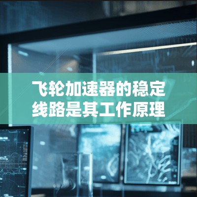 飞轮加速器的稳定线路是其工作原理的关键组成部分,确保粒子在磁场和电场的作用下稳定运动。以下是对飞轮加速器稳定线路的详细分析