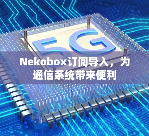 Nekobox订阅导入，为通信系统带来便利