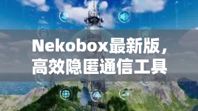 Nekobox最新版,高效隐匿通信工具的全新升级