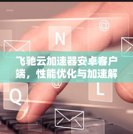 飞驰云加速器安卓客户端,性能优化与加速解决方案