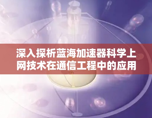 深入探析蓝海加速器科学上网技术在通信工程中的应用