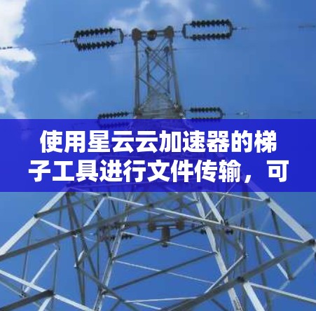 使用星云云加速器的梯子工具进行文件传输，可以通过以下步骤实现高效的云服务器文件管理