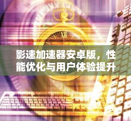 影速加速器安卓版,性能优化与用户体验提升