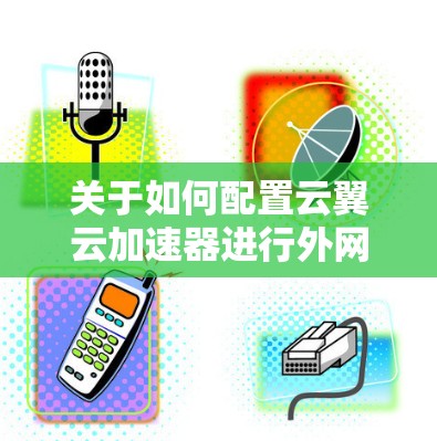 关于如何配置云翼云加速器进行外网连接,以下是一些步骤指南和注意事项,帮助您顺利完成配置