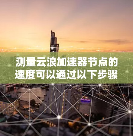 测量云浪加速器节点的速度可以通过以下步骤进行