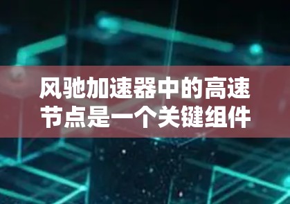 风驰加速器中的高速节点是一个关键组件,旨在提供高性能的数据传输和处理能力,以支持大规模并行计算和实时数据处理任务。以下是对高速节点的详细分析
