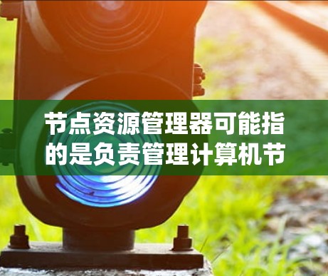 节点资源管理器可能指的是负责管理计算机节点资源（如CPU、内存、存储等）的系统或工具。在不同的上下文中，这个术语可能有不同的含义和用途。以下是一些可能的解释和相关信息