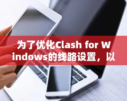 为了优化Clash for Windows的线路设置,以下是一些详细的步骤和建议