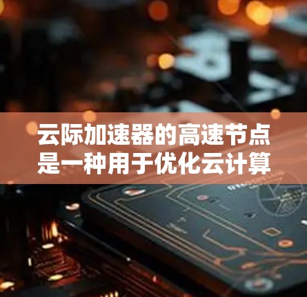 云际加速器的高速节点是一种用于优化云计算环境中跨云数据传输的高性能组件,旨在提升数据迁移和应用运行的效率。以下是对其工作原理、功能、应用场景及优化策略的详细分析