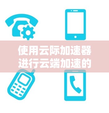 使用云际加速器进行云端加速的步骤如下
