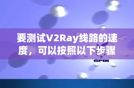 要测试V2Ray线路的速度,可以按照以下步骤进行