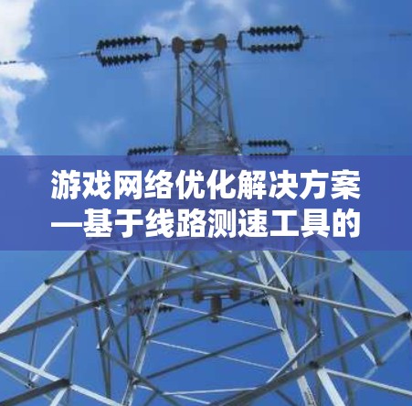 游戏网络优化解决方案—基于线路测速工具的性能分析与应用