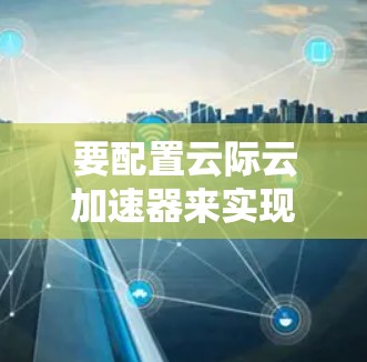 要配置云际云加速器来实现海外访问加速，以下是一些关键步骤和建议