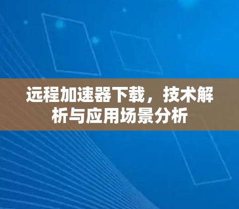远程加速器下载,技术解析与应用场景分析