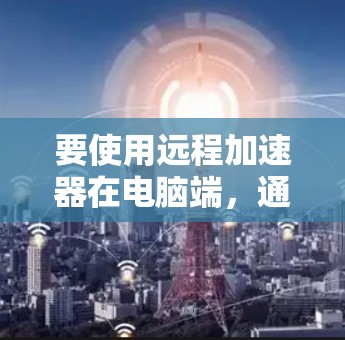 要使用远程加速器在电脑端,通常需要安装相关的远程控制软件或工具。以下是一些常用的远程加速器及其在电脑端的使用方法 要使用远程加速器在电脑端,通常需要安装相关的远程控制软件或工具。以下是一些常用的远程加速器及其在电脑端的使用方法