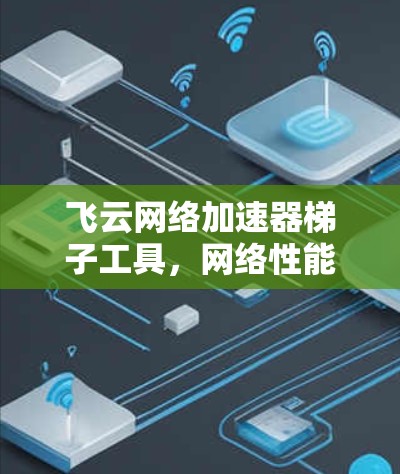 飞云网络加速器梯子工具,网络性能优化与智能化管理