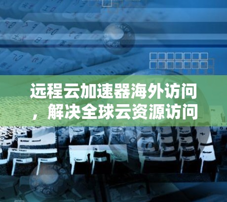远程云加速器海外访问，解决全球云资源访问挑战