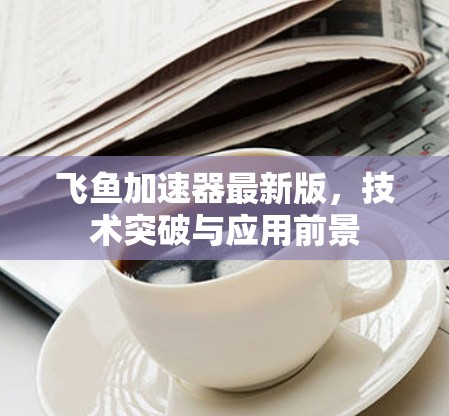 飞鱼加速器最新版,技术突破与应用前景 飞鱼加速器最新版,技术突破与应用前景
