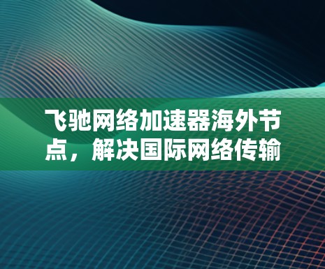 飞驰网络加速器海外节点,解决国际网络传输瓶颈的关键技术