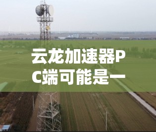 云龙加速器PC端可能是一个软件加速器,旨在优化PC性能,提升运行速度或处理能力。以下是一些可能的信息和建议