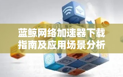 蓝鲸网络加速器下载指南及应用场景分析