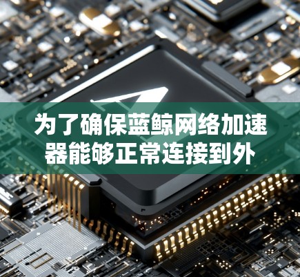 为了确保蓝鲸网络加速器能够正常连接到外网,您可以按照以下步骤进行检查和测试