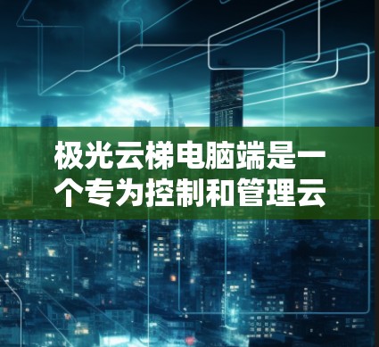 极光云梯电脑端是一个专为控制和管理云梯设计的应用程序,旨在为用户提供便捷的操作和监控功能。以下是该应用的详细说明