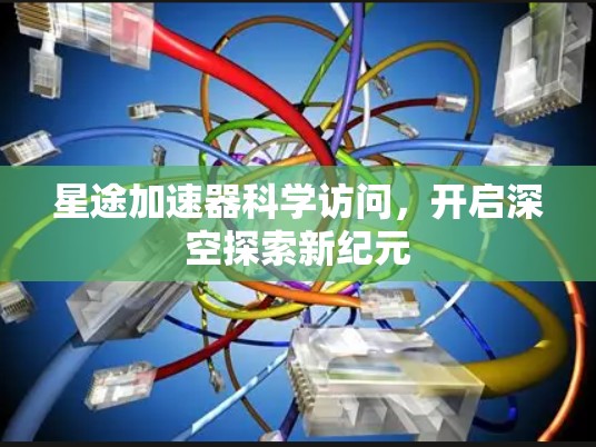 星途加速器科学访问,开启深空探索新纪元 星途加速器科学访问,开启深空探索新纪元