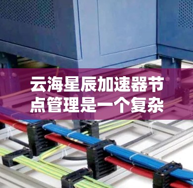 云海星辰加速器节点管理是一个复杂但重要的任务，涉及多个步骤和考虑因素。以下是对该任务的详细分步骤说明