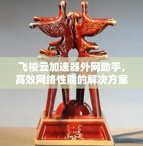 飞梭云加速器外网助手,高效网络性能的解决方案 飞梭云加速器外网助手,高效网络性能的解决方案