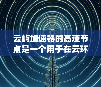云屿加速器的高速节点是一个用于在云环境中加速网络数据传输的技术，旨在提高数据访问速度和系统性能。以下是对其工作原理和应用的详细解释