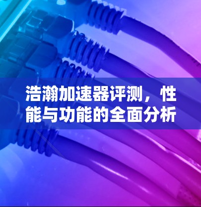 浩瀚加速器评测,性能与功能的全面分析 浩瀚加速器评测,性能与功能的全面分析