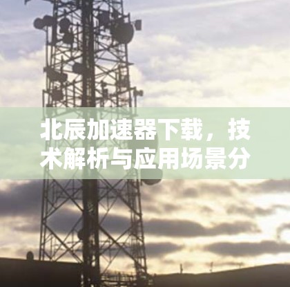 北辰加速器下载,技术解析与应用场景分析 北辰加速器下载,技术解析与应用场景分析