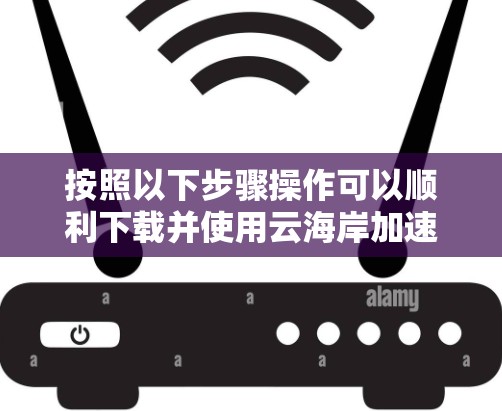 按照以下步骤操作可以顺利下载并使用云海岸加速器客户端 按照以下步骤操作可以顺利下载并使用云海岸加速器客户端