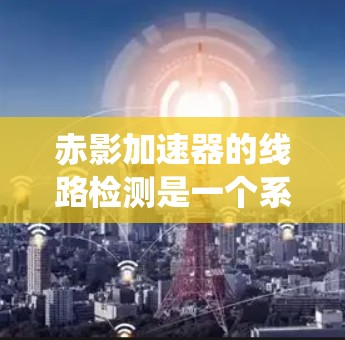 赤影加速器的线路检测是一个系统性的过程,旨在确保设备的各个部分正常运作,从而保障实验的顺利进行。以下是对赤影加速器线路检测的详细步骤和总结