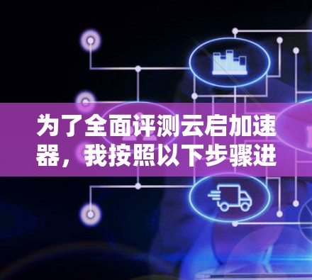 为了全面评测云启加速器，我按照以下步骤进行测试和分析