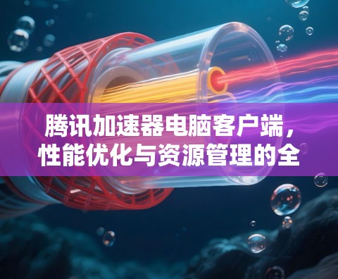 腾讯加速器电脑客户端,性能优化与资源管理的全新解决方案