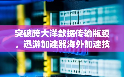 突破跨大洋数据传输瓶颈，迅游加速器海外加速技术解析