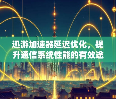 迅游加速器延迟优化,提升通信系统性能的有效途径