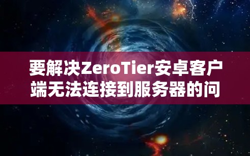 要解决ZeroTier安卓客户端无法连接到服务器的问题,可以按照以下步骤进行排查和解决