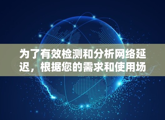 为了有效检测和分析网络延迟,根据您的需求和使用场景,以下是建议的网络延迟检测工具及其适用情况 为了有效检测和分析网络延迟,根据您的需求和使用场景,以下是建议的网络延迟检测工具及其适用情况